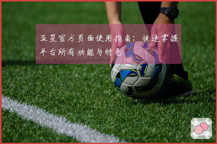 亚星官方页面使用指南：快速掌握平台所有功能与特色