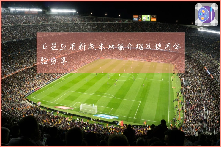 亚星应用新版本功能介绍及使用体验分享